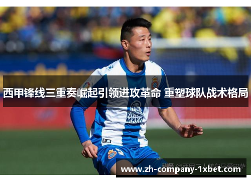 西甲锋线三重奏崛起引领进攻革命 重塑球队战术格局