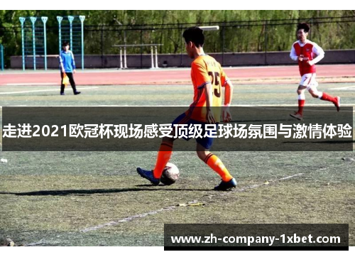走进2021欧冠杯现场感受顶级足球场氛围与激情体验 走进2021欧冠杯现场感受顶级足球场氛围与激情体验