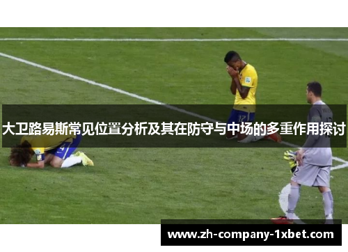 大卫路易斯常见位置分析及其在防守与中场的多重作用探讨
