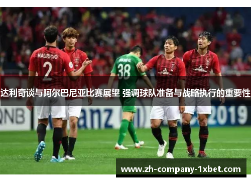 达利奇谈与阿尔巴尼亚比赛展望 强调球队准备与战略执行的重要性