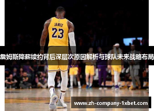 詹姆斯降薪续约背后深层次原因解析与球队未来战略布局