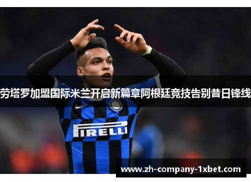 劳塔罗加盟国际米兰开启新篇章阿根廷竞技告别昔日锋线
