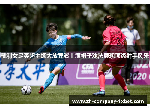 戴利女足英超主场大放异彩上演帽子戏法展现顶级射手风采