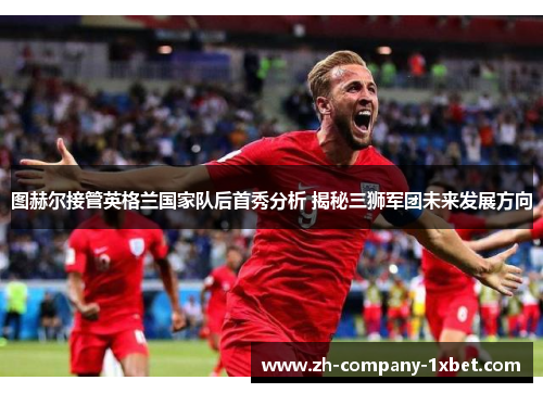 图赫尔接管英格兰国家队后首秀分析 揭秘三狮军团未来发展方向 图赫尔接管英格兰国家队后首秀分析 揭秘三狮军团未来发展方向
